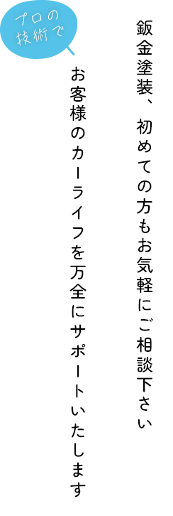 鈑金塗装、初めての方もお気軽にご相談下さい
プロの技術でお客様のカーライフを万全にサポートいたします